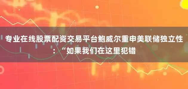 专业在线股票配资交易平台鲍威尔重申美联储独立性：“如果我们在这里犯错