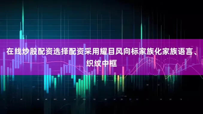 在线炒股配资选择配资采用耀目风向标家族化家族语言、织纹中框