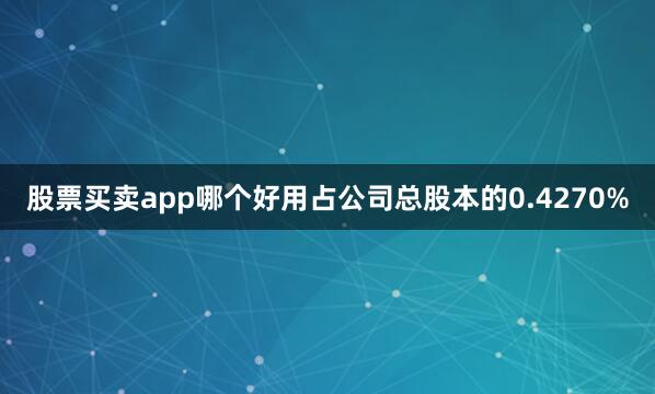 股票买卖app哪个好用占公司总股本的0.4270%
