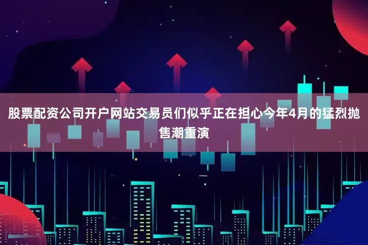 股票配资公司开户网站交易员们似乎正在担心今年4月的猛烈抛售潮重演