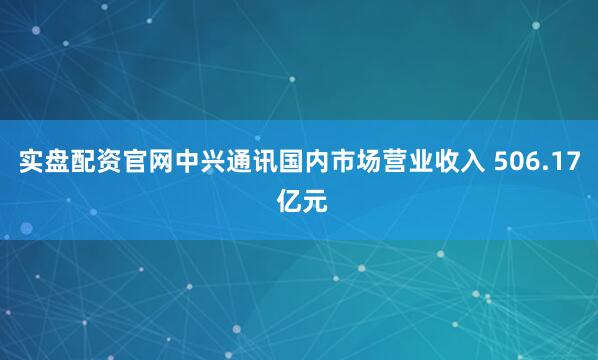 实盘配资官网中兴通讯国内市场营业收入 506.17 亿元