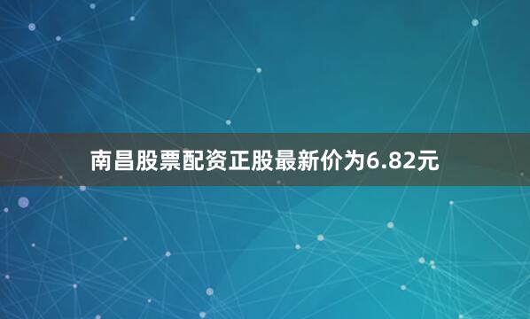 南昌股票配资正股最新价为6.82元