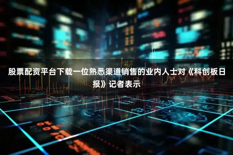 股票配资平台下载一位熟悉渠道销售的业内人士对《科创板日报》记者表示